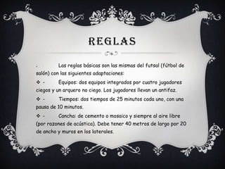 REGLAS


-

Las reglas básicas son las mismas del futsal (fútbol de

salón) con las siguientes adaptaciones:
 -

Equipos: dos equipos integrados por cuatro jugadores

ciegos y un arquero no ciego. Los jugadores llevan un antifaz.

 -

Tiempos: dos tiempos de 25 minutos cada uno, con una

pausa de 10 minutos.
 -

Cancha: de cemento o mosaico y siempre al aire libre

(por razones de acústica). Debe tener 40 metros de largo por 20
de ancho y muros en los laterales.

 