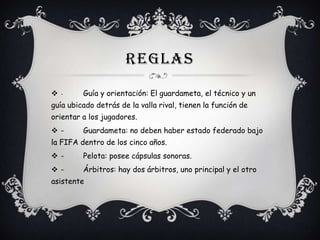 REGLAS
-

Guía y orientación: El guardameta, el técnico y un

guía ubicado detrás de la valla rival, tienen la función de
orientar a los jugadores.
-

Guardameta: no deben haber estado federado bajo

la FIFA dentro de los cinco años.
-

Pelota: posee cápsulas sonoras.

-

Árbitros: hay dos árbitros, uno principal y el otro

asistente

 