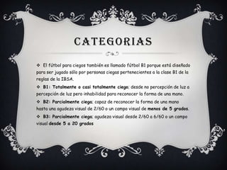 CATEGORIAS
 El fútbol para ciegos también es llamado fútbol B1 porque está diseñado
para ser jugado sólo por personas ciegas pertenecientes a la clase B1 de la
reglas de la IBSA.
 B1: Totalmente o casi totalmente ciego; desde no percepción de luz a
percepción de luz pero inhabilidad para reconocer la forma de una mano.
 B2: Parcialmente ciega; capaz de reconocer la forma de una mano
hasta una agudeza visual de 2/60 o un campo visual de menos de 5 grados.
 B3: Parcialmente ciega; agudeza visual desde 2/60 a 6/60 o un campo
visual desde 5 a 20 grados

 