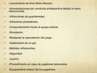 -Lanzamiento de tiros libres directos.
-Amonestaciones por conducta antideportiva debido a mano
intencionada.
-Infracciones de guardametas.
-Infractores persistentes.
-Comportamiento frente al equipo arbitral.
-Simulación.
-Restaurar la reanudación del juego.
-Celebración de un gol.
-Bebidas refrescantes.
-Seguridad.
-Joyería.
-Procedimiento en caso de jugadores lesionados.
-Equipamiento básico de los jugadores.
 