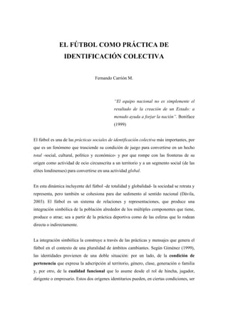 EL FÚTBOL COMO PRÁCTICA DE
                 IDENTIFICACIÓN COLECTIVA


                                   Fernando Carrión M.




                                             “El equipo nacional no es simplemente el
                                             resultado de la creación de un Estado: a
                                             menudo ayuda a forjar la nación”. Boniface
                                             (1999)


El fútbol es una de las prácticas sociales de identificación colectiva más importantes, por
que es un fenómeno que trasciende su condición de juego para convertirse en un hecho
total -social, cultural, político y económico- y por que rompe con las fronteras de su
origen como actividad de ocio circunscrita a un territorio y a un segmento social (de las
elites londinenses) para convertirse en una actividad global.


En esta dinámica incluyente del fútbol -de totalidad y globalidad- la sociedad se retrata y
representa, pero también se cohesiona para dar sedimento al sentido nacional (Dávila,
2003). El fútbol es un sistema de relaciones y representaciones, que produce una
integración simbólica de la población alrededor de los múltiples componentes que tiene,
produce o atrae; sea a partir de la práctica deportiva como de las esferas que lo rodean
directa o indirectamente.


La integración simbólica la construye a través de las prácticas y mensajes que genera el
fútbol en el contexto de una pluralidad de ámbitos cambiantes. Según Giménez (1999),
las identidades provienen de una doble situación: por un lado, de la condición de
pertenencia que expresa la adscripción al territorio, género, clase, generación o familia
y, por otro, de la cualidad funcional que lo asume desde el rol de hincha, jugador,
dirigente o empresario. Estos dos orígenes identitarios pueden, en ciertas condiciones, ser
 