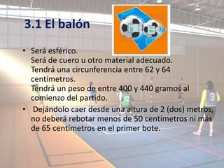 3.1 El balón
• Será esférico.
  Será de cuero u otro material adecuado.
  Tendrá una circunferencia entre 62 y 64
  centímetros.
  Tendrá un peso de entre 400 y 440 gramos al
  comienzo del partido.
• Dejándolo caer desde una altura de 2 (dos) metros,
  no deberá rebotar menos de 50 centímetros ni más
  de 65 centímetros en el primer bote.
 