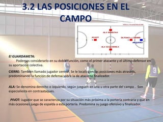 3.2 LAS POSICIONES EN EL
                  CAMPO


El GUARDAMETA:
     Podemos considerarlo en su doble función, como el primer atacante y el último defensor en
su aportación colectiva.
CIERRE: También llamado jugador central. Se le localiza en las posiciones más atrasads,
predominando la función de defensa sobre la de atacante finalizador.


ALA: Se denomina derecho o izquierdo, según jueguen en una u otra parte del campo . Son
especialiesta en contraataques.

 PIVOT: Jugador que se caracteriza por su situación más próxima a la portería contraria y que en
más ocasiones juega de espalda a esta portería. Predomina su juego ofensivo y finalizador.
 