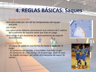 4. REGLAS BÁSICAS: Saques
• El saque de ESQUINA
- Será ejecutado por uno de los componentes del equipo
    atacante
  con el pie.
- Los adversarios deberán permanecer aun mínimo de 5 metros
    del cuadrante de esquina hasta que este en juego .
- Será válido el gol resultante de un lanzamiento de esquina
    directamente.

Saque de SALIDA
• -El saque de salida es una forma de iniciar o reanudar el
   juego:
   - Al comienzo del partido. o tras haber marcado un gol
   - Al comienzo de cada tiempo de la prórroga, dado el caso.
   - Se puede conseguir gol válido directamente de saque de
   centro.
 