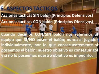 6. ASPECTOS TÁCTICOS
Acciones tácticas SIN balón (Principios Defensivos)
Acciones tácticas CON balón (Principios Ofensivos)

Cuando decimos CON/SIN balón nos referimos al
equipo que SI/NO posee el balón; nunca al jugador
individualmente, por lo que consecuentemente si
poseemos el balón; nuestro objetivo es conseguir gol
y si no lo poseemos nuestro objetivo es impedirlo.
 
