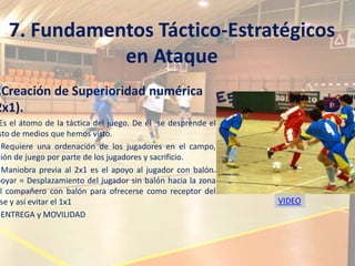 7. Fundamentos Táctico-Estratégicos
              en Ataque
.Creación de Superioridad numérica
2x1).
 Es el átomo de la táctica del juego. De él se desprende el
 sto de medios que hemos visto.
  Requiere una ordenación de los jugadores en el campo,
sión de juego por parte de los jugadores y sacrificio.
  Maniobra previa al 2x1 es el apoyo al jugador con balón.
poyar = Desplazamiento del jugador sin balón hacia la zona
el compañero con balón para ofrecerse como receptor del
 se y así evitar el 1x1                                       VIDEO
  ENTREGA y MOVILIDAD
 