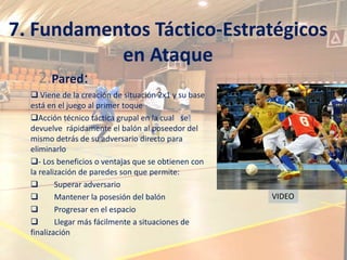 7. Fundamentos Táctico-Estratégicos
           en Ataque
    2.Pared:
   Viene de la creación de situación 2x1 y su base
  está en el juego al primer toque
  Acción técnico táctica grupal en la cual se
  devuelve rápidamente el balón al poseedor del
  mismo detrás de su adversario directo para
  eliminarlo
  - Los beneficios o ventajas que se obtienen con
  la realización de paredes son que permite:
         Superar adversario
         Mantener la posesión del balón              VIDEO
         Progresar en el espacio
         Llegar más fácilmente a situaciones de
  finalización
 
