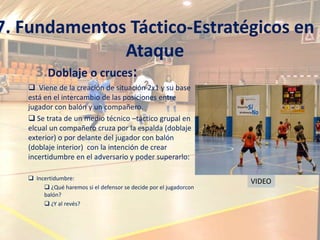7. Fundamentos Táctico-Estratégicos en
              Ataque
     3.Doblaje o cruces:
    Viene de la creación de situación 2x1 y su base
   está en el intercambio de las posiciones entre
   jugador con balón y un compañero.
    Se trata de un medio técnico –táctico grupal en
   elcual un compañero cruza por la espalda (doblaje
   exterior) o por delante del jugador con balón
   (doblaje interior) con la intención de crear
   incertidumbre en el adversario y poder superarlo:

    Incertidumbre:
                                                                    VIDEO
         ¿Qué haremos si el defensor se decide por el jugadorcon
        balón?
         ¿Y al revés?
 