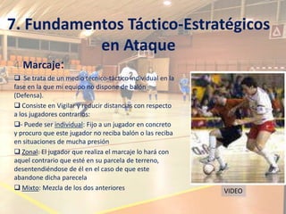7. Fundamentos Táctico-Estratégicos
           en Ataque
4 Marcaje:
 Se trata de un medio técnico-táctico individual en la
fase en la que mi equipo no dispone de balón
(Defensa).
 Consiste en Vigilar y reducir distancias con respecto
a los jugadores contrarios:
- Puede ser individual: Fijo a un jugador en concreto
y procuro que este jugador no reciba balón o las reciba
en situaciones de mucha presión
 Zonal: El jugador que realiza el marcaje lo hará con
aquel contrario que esté en su parcela de terreno,
desentendiéndose de él en el caso de que este
abandone dicha parecela
 Mixto: Mezcla de los dos anteriores                     VIDEO
 