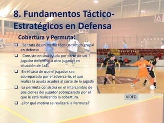 8. Fundamentos Táctico-
Estratégicos en Defensa
    Cobertura y Permuta:
     Se trata de un medio técnico-táctico grupal
    en defensa
     Consiste en una ayuda por parte de un
    jugador defensivo a otro jugador en
    situación de 1x1.
    En el caso de que el jugador sea
    sobrepasado por el adversario, el que
    realiza la ayuda acudirá al corte de la jugada
    La permuta consistirá en el intercambio de
    posiciones del jugador sobrepasado por el
    que le está realizando la cobertura.             VIDEO
    ¿Por qué motivo se realizará la Permuta?
 