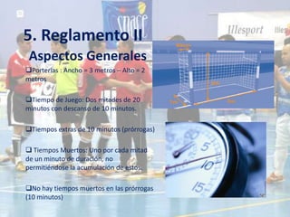 5. Reglamento II
 Aspectos Generales
Porterías : Ancho = 3 metros – Alto = 2
metros

Tiempo de Juego: Dos mitades de 20
minutos con descanso de 10 minutos.

Tiempos extras de 10 minutos (prórrogas)

 Tiempos Muertos: Uno por cada mitad
de un minuto de duración, no
permitiéndose la acumulación de estos.

No hay tiempos muertos en las prórrogas
(10 minutos)
 