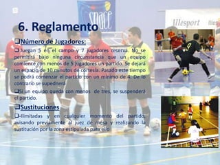 6. Reglamento
Número de Jugadores:
 Juegan 5 en el campo y 7 jugadores reserva. No se
permitirá bajo ninguna circunstancia que un equipo
comience con menos de 5 jugadores un partido. Se dejará
un espacio de 10 minutos de cortesía. Pasado este tiempo
se podrá comenzar el partido con un mínimo de 4. De lo
contrario se supednerá
Si un equipo queda con menos de tres, se suspenderá
el partido.
Sustituciones
-Ilimitadas y en cualquier momento del partido,
avisando previamente al juez de mesa y realizando la
sustitución por la zona estipulada para ello
 