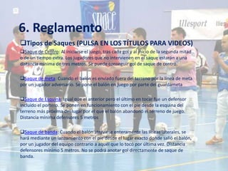 6. Reglamento
Tipos de Saques (PULSA EN LOS TÍTULOS PARA VIDEOS)
Saque de Centro: Al iniciarse el juego, tras cada gol y al inicio de la segunda mitad
o de un tiempo extra. Los jugadores que no intervienen en el saque estarán a una
distancia mínima de tres metros. Se puede conseguir gol de saque de centro.

Saque de meta: Cuando el balón es enviado fuera del terreno por la linea de meta
por un jugador adversario. Se pone el balón en juego por parte del guardameta

Saque de Esquina: Igual que el anterior pero el último en tocar fue un defensor
incluido el portero. Se ponen en funcionamiento con el pie desde la esquina del
terreno más próxima del lugar por el que el balón abandonó el terreno de juego.
Distancia mínima defensores 5 metros

Saque de banda: Cuando el balón atraviese enteramente las líneas laterales, se
hará mediante un lanzamiento con el pie desde el lugar exacto donde salió el balón,
por un jugador del equipo contrario a aquél que lo tocó por última vez. Distancia
defensores mínimo 5 metros. No se podrá anotar gol directamente de saque de
banda.
 