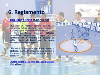 6. Reglamento
Tiro libre directo (Con video)
Cuando un jugador comete una de las
siguientes faltas de una manera que el
árbitro juzgue imprudente, temeraria o con
el uso de fuerza excesiva: patadas,
zancadillas, empujones, cargar a un
contrario con el hombro sin disputa de
balón, tocar el balón con la mano
intencionadamente, escupir

Se reinicia mediante tiro libre directo a
portería, pudiendo disponer una barrera a
5 metros de distancia mínimo el equipo
defensor

Estas faltas a su vez son acumulativas
(Con video)
 