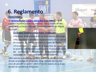 6. Reglamento
Sanciones
 Amonestación (Tarjeta Amarilla) (Con video) : Si un
jugador muestra conducta antideportiva a través de sus
palabras o acciones, infringir persistentemente las Reglas
de Juego.
     Asimismo también podrá haber tarjeta por:
     Retrasar deliberadamente la reanudación del juego,
     No respetar la distancia reglamentaria en un saque
     de esquina, de banda, tiro libre o saque de meta,
     Entrar o volver a entrar en la superficie de juego sin
     el premiso del árbitro o contravenir el procedimiento
     de sustitución, Abandonar deliberadamente la
     superficie de juego sin el permiso del árbitro.
Se sanciona mediante un libre indirecto desde el sitio
donde se produjo la infracción. Si se comete dentro del
área de penalti se sacará sobre el punto exacto de la línea
donde se cometió la infracción.
 