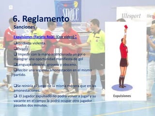 6. Reglamento
Sanciones
Expulsiones (Tarjeta Roja) (Con video)   :
conducta violenta.
Escupir.
 Impedir con la mano intencionada un gol o
malograr una oportunidad manifiesta de gol
Lenguaje ofensivo, grosero y obsceno.
Recibir una segunda amonestación en el mismo
partido.

Se reinicia el juego de la misma manera que en las
amonestaciones.
- El jugador expulsado no podrá volver a jugar y su
vacante en el campo la podrá ocupar otro jugador
pasados dos minutos.
 