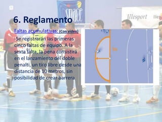 6. Reglamento
Faltas acumulativas: (Con video)
-Se registrarán las primeras
cinco faltas de equipo. A la
sexta falta, la pena consistirá
en el lanzamiento del doble
penalti, un tiro libre desde una
distancia de 10 metros, sin
posibilidad de crear barrera
 