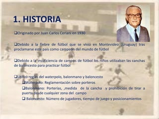 1. HISTORIA
Originado por Juan Carlos Ceriani en 1930

Debido a la fiebre de fútbol que se vivió en Montevideo (Uruguay) tras
proclamarse este país como campeón del mundo de fútbol

Debido a la insuficiencia de campos de fútbol los niños utilizaban las canchas
de baloncesto para practicar fútbol

Utilizó reglas del waterpolo, balonmano y baloncesto
    Waterpolo: Reglamentación sobre porteros
    Balonmano: Porterías, ,medida de la cancha y prohibición de tirar a
    puerta desde cualquier zona del campo
     Baloncesto: Número de jugadores, tiempo de juego y posicionamientos
 