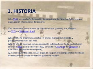 1. HISTORIA
En 1965, se creó la Confederación Sudamericana de Fútbol de Salón primera
organización internacional del deporte.

La Federación Internacional de Fútbol de Salón (FIFUSA), fue fundada
en 1971 en São Paulo, Brasil.

En 1982 esta organización realizó el primer mundial del deporte, y
posteriormente otros seis más.
La FIFUSA se mantuvo como organización independiente hasta su disolución
en el año 2002. En diciembre del 2002 se funda en Asunción del Paraguay, la
Asociación Mundial de Futsal (AMF),
. En los siguientes años, la AMF organiza sus primeros campeonatos mundiales
de selecciones y clubes en distintos países del mundo.
 