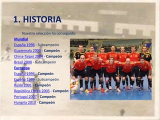 1. HISTORIA
     Nuestra selección ha conseguido:
Mundial
España 1996 - Subcampeón
Guatemala 2000 - Campeón
China-Taipei 2004 - Campeón
Brasil 2008 - Subcampeón
Eurocopa
España 1996 - Campeón
España 1999 - Subcampeón
Rusia 2001 - Campeón
República Checa 2005 - Campeón
Portugal 2007 - Campeón
Hungría 2010 - Campeón
     -
 