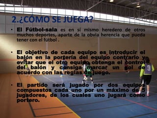 2.¿CÓMO SE JUEGA?
• El Fútbol-sala es en sí mismo heredero de otros
  muchos deportes, aparte de la obvia herencia que pueda
  tener con el fútbol .

• El objetivo de cada equipo es introducir el
  balón en la portería del equipo contrario y
  evitar que el otro equipo obtenga el control
  del balón y consiga marcar un gol de
  acuerdo con las reglas de juego.

• El partido será jugado por dos equipos
  compuestos cada uno por un máximo de 5
  jugadores, de los cuales uno jugará como
  portero.
 