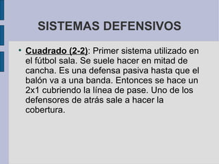 SISTEMAS DEFENSIVOS Cuadrado (2-2) : Primer sistema utilizado en el fútbol sala. Se suele hacer en mitad de cancha. Es una defensa pasiva hasta que el balón va a una banda. Entonces se hace un 2x1 cubriendo la línea de pase. Uno de los defensores de atrás sale a hacer la cobertura.  