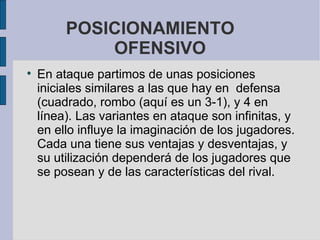 POSICIONAMIENTO  OFENSIVO En ataque partimos de unas posiciones iniciales similares a las que hay en  defensa (cuadrado, rombo (aquí es un 3-1), y 4 en línea). Las variantes en ataque son infinitas, y en ello influye la imaginación de los jugadores. Cada una tiene sus ventajas y desventajas, y su utilización dependerá de los jugadores que se posean y de las características del rival.  