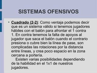 SISTEMAS OFENSIVOS Cuadrado (2-2) : Como ventaja podemos decir que es un sistema válido si tenemos jugadores hábiles con el balón para afrontar el 1 contra 1. En contra tenemos la falta de apoyos al jugador que saca el balón cuando el contrario presiona o cubre bien la línea de pase, son complicadas las rotaciones por la distancia entre líneas, y crea poco espacio en la zona cercana a portería.      Existen varias posibilidades dependiendo de la habilidad en el 1x1 de nuestros jugadores.  
