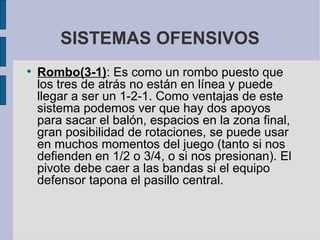 SISTEMAS OFENSIVOS Rombo(3-1) : Es como un rombo puesto que los tres de atrás no están en línea y puede llegar a ser un 1-2-1. Como ventajas de este sistema podemos ver que hay dos apoyos para sacar el balón, espacios en la zona final, gran posibilidad de rotaciones, se puede usar en muchos momentos del juego (tanto si nos defienden en 1/2 o 3/4, o si nos presionan). El pivote debe caer a las bandas si el equipo defensor tapona el pasillo central.  