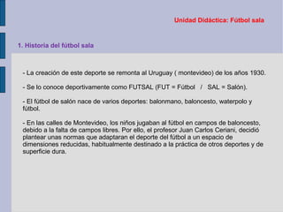 Unidad Didáctica: Fútbol sala 1. Historia del fútbol sala -  La creación de este deporte se remonta al Uruguay ( montevideo) de los años 1930.  - Se lo conoce deportivamente como FUTSAL (FUT = Fútbol  /  SAL = Salón). - El fútbol de salón nace de varios deportes: balonmano, baloncesto, waterpolo y fútbol. - En las calles de Montevideo, los niños jugaban al fútbol en campos de baloncesto, debido a la falta de campos libres. Por ello, el profesor Juan Carlos Ceriani, decidió plantear unas normas que adaptaran el deporte del fútbol a un espacio de dimensiones reducidas, habitualmente destinado a la práctica de otros deportes y de superficie dura. 
