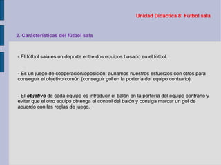 Unidad Didáctica 8: Fútbol sala 2. Carácterísticas del fútbol sala - El fútbol sala es un deporte entre dos equipos basado en el fútbol. - Es un juego de cooperación/oposición: aunamos nuestros esfuerzos con otros para conseguir el objetivo común (conseguir gol en la portería del equipo contrario). - El  objetivo  de cada equipo es introducir el balón en la portería del equipo contrario y evitar que el otro equipo obtenga el control del balón y consiga marcar un gol de acuerdo con las reglas de juego. 