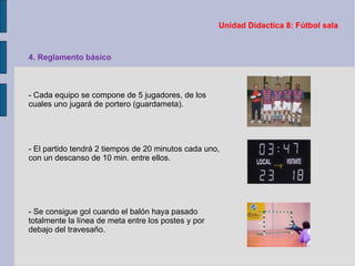 Unidad Didactica 8: Fútbol sala 4. Reglamento básico - Cada equipo se compone de 5 jugadores, de los cuales uno jugará de portero (guardameta). - El partido tendrá 2 tiempos de 20 minutos cada uno, con un descanso de 10 min. entre ellos. - Se consigue gol cuando el balón haya pasado totalmente la línea de meta entre los postes y por debajo del travesaño. 