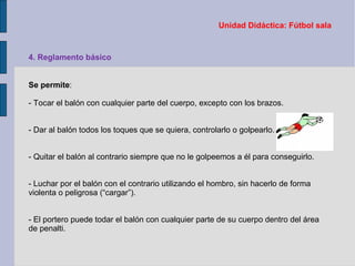 Unidad Didáctica: Fútbol sala 4. Reglamento básico Se permite : - Tocar el balón con cualquier parte del cuerpo, excepto con los brazos. - Dar al balón todos los toques que se quiera, controlarlo o golpearlo. - Quitar el balón al contrario siempre que no le golpeemos a él para conseguirlo. - Luchar por el balón con el contrario utilizando el hombro, sin hacerlo de forma violenta o peligrosa (“cargar”). - El portero puede todar el balón con cualquier parte de su cuerpo dentro del área de penalti. 