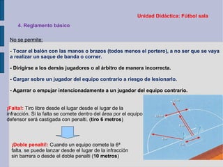 Unidad Didáctica: Fútbol sala 4. Reglamento básico No se permite: -  Tocar el balón con las manos o brazos (todos menos el portero), a no ser que se vaya a realizar un saque de banda o corner. - Dirigirse a los demás jugadores o al árbitro de manera incorrecta. -  Cargar sobre un jugador del equipo contrario a riesgo de lesionarlo. - Agarrar o empujar intencionadamente a un jugador del equipo contrario. ¡Falta!:  Tiro libre desde el lugar desde el lugar de la infracción. Si la falta se comete dentro del área por el equipo defensor será castigada con penalti. ( tiro 6 metros ) ¡Doble penalti!:  Cuando un equipo comete la 6ª falta, se puede lanzar desde el lugar de la infracción sin barrera o desde el doble penalti ( 10 metros ) 