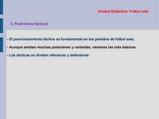 Unidad Didáctica: Fútbol sala -  El posicionamiento táctico es fundamental en los partidos de fútbol sala. - Aunque existen muchas posiciones y variantes, veremos las más básicas. -  Las tácticas se dividen ofensivas y defensivas 5. Posiciones tácticas 