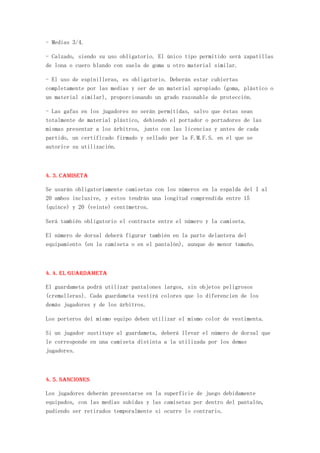 - Medias 3/4.

- Calzado, siendo su uso obligatorio. El único tipo permitido será zapatillas
de lona o cuero blando con suela de goma u otro material similar.

- El uso de espinilleras, es obligatorio. Deberán estar cubiertas
completamente por las medias y ser de un material apropiado (goma, plástico o
un material similar), proporcionando un grado razonable de protección.

- Las gafas en los jugadores no serán permitidas, salvo que éstas sean
totalmente de material plástico, debiendo el portador o portadores de las
mismas presentar a los árbitros, junto con las licencias y antes de cada
partido, un certificado firmado y sellado por la F.M.F.S. en el que se
autorice su utilización.



4. 3. Camiseta

Se usarán obligatoriamente camisetas con los números en la espalda del I al
20 ambos inclusive, y estos tendrán una longitud comprendida entre 15
(quince) y 20 (veinte) centímetros.

Será también obligatorio el contraste entre el número y la camiseta.

El número de dorsal deberá figurar también en la parte delantera del
equipamiento (en la camiseta o en el pantalón), aunque de menor tamaño.



4. 4. El Guardameta

El guardameta podrá utilizar pantalones largos, sin objetos peligrosos
(cremalleras). Cada guardameta vestirá colores que lo diferencien de los
demás jugadores y de los árbitros.

Los porteros del mismo equipo deben utilizar el mismo color de vestimenta.

Si un jugador sustituye al guardameta, deberá llevar el número de dorsal que
le corresponde en una camiseta distinta a la utilizada por los demas
jugadores.



4. 5. Sanciones

Los jugadores deberán presentarse en la superficie de juego debidamente
equipados, con las medias subidas y las camisetas por dentro del pantalón,
pudiendo ser retirados temporalmente si ocurre lo contrario.
 