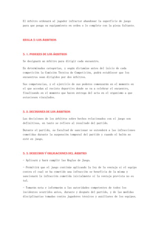 El árbitro ordenará al jugador infractor abandonar la superficie de juego
para que ponga su equipamiento en orden o lo complete con la pieza faltante.



REGLA 5: Los árbitros



5. 1. Poderes de los árbitros

Se designará un árbitro para dirigir cada encuentro.

En determinadas categorías, y según dictamine antes del inicio de cada
competición la Comisión Técnica de Competición, podrá establecer que los
encuentros sean dirigidos por dos árbitros.

Sus competencias, y el ejercicio de sus poderes comenzarán en el momento en
el que accedan al recinto deportivo donde se va a celebrar el encuentro,
finalizando en el momento que hacen entrega del acta en el organismo a que
estuviesen vinculados.



5. 2. Decisiones de los árbitros

Las decisiones de los árbitros sobre hechos relacionados con el juego son
definitivas, en tanto se refiere al resultado del partido.

Durante el partido, su facultad de sancionar se extenderá a las infracciones
cometidas durante la suspensión temporal del partido y cuando el balón no
esté en juego.



5. 3. Derechos y obligaciones del árbitro

- Aplicará y hará cumplir las Reglas de Juego.

- Permitirá que el juego continúe aplicando la ley de la ventaja si el equipo
contra el cual se ha cometido una infracción se beneficia de la misma y
sancionará la infracción cometida inicialmente si la ventaja prevista no es
tal.

- Tomarán nota e informarán a las autoridades competentes de todos los
incidentes ocurridos antes, durante y después del partido, y de las medidas
disciplinarias tomadas contra jugadores técnicos y auxiliares de los equipos.
 