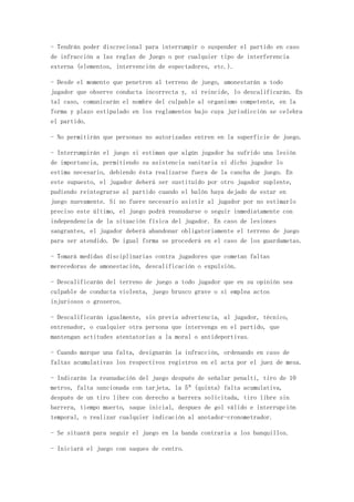- Tendrán poder discrecional para interrumpir o suspender el partido en caso
de infracción a las reglas de Juego o por cualquier tipo de interferencia
externa (elementos, intervención de espectadores, etc.).

- Desde el momento que penetren al terreno de juego, amonestarán a todo
jugador que observe conducta incorrecta y, si reincide, lo descalificarán. En
tal caso, comunicarán el nombre del culpable al organismo competente, en la
forma y plazo estipulado en los reglamentos bajo cuya jurisdicción se celebra
el partido.

- No permitirán que personas no autorizadas entren en la superficie de juego.

- Interrumpirán el juego si estiman que algún jugador ha sufrido una lesión
de importancia, permitiendo su asistencia sanitaria si dicho jugador lo
estima necesario, debiendo ésta realizarse fuera de la cancha de juego. En
este supuesto, el jugador deberá ser sustituido por otro jugador suplente,
pudiendo reintegrarse al partido cuando el balón haya dejado de estar en
juego nuevamente. Si no fuere necesario asistir al jugador por no estimarlo
preciso este último, el juego podrá reanudarse o seguir inmediatamente con
independencia de la situación física del jugador. En caso de lesiones
sangrantes, el jugador deberá abandonar obligatoriamente el terreno de juego
para ser atendido. De igual forma se procederá en el caso de los guardametas.

- Tomará medidas disciplinarias contra jugadores que cometan faltas
merecedoras de amonestación, descalificación o expulsión.

- Descalificarán del terreno de juego a todo jugador que en su opinión sea
culpable de conducta violenta, juego brusco grave o si emplea actos
injuriosos o groseros.

- Descalificarán igualmente, sin previa advertencia, al jugador, técnico,
entrenador, o cualquier otra persona que intervenga en el partido, que
mantengan actitudes atentatorias a la moral o antideportivas.

- Cuando marque una falta, designarán la infracción, ordenando en caso de
faltas acumulativas los respectivos registros en el acta por el juez de mesa.

- Indicarán la reanudación del juego después de señalar penalti, tiro de 10
metros, falta sancionada con tarjeta, la 5ª (quinta) falta acumulativa,
después de un tiro libre con derecho a barrera solicitada, tiro libre sin
barrera, tiempo muerto, saque inicial, despues de gol válido e interrupción
temporal, o realizar cualquier indicación al anotador-cronometrador.

- Se situará para seguir el juego en la banda contraria a los banquillos.

- Iniciará el juego con saques de centro.
 