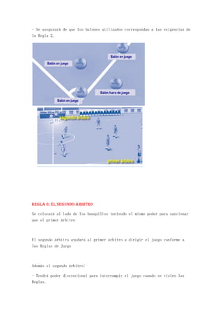 - Se asegurará de que los balones utilizados correspondan a las exigencias de
la Regla 2.




REGLA 6: El segundo árbitro

Se colocará al lado de los banquillos teniendo el mismo poder para sancionar
que el primer árbitro



El segundo árbitro ayudará al primer árbitro a dirigir el juego conforme a
las Reglas de Juego



Además el segundo árbitro:

- Tendrá poder discrecional para interrumpir el juego cuando se violen las
Reglas.
 