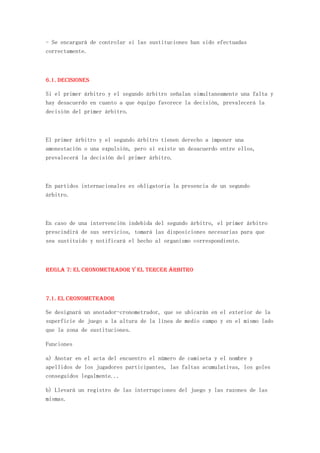- Se encargará de controlar si las sustituciones han sido efectuadas
correctamente.



6.1. Decisiones

Si el primer árbitro y el segundo árbitro señalan simultaneamente una falta y
hay desacuerdo en cuanto a que équipo favorece la decisión, prevalecerá la
decisión del primer árbitro.



El primer árbitro y el segundo árbitro tienen derecho a imponer una
amonestación o una expulsión, pero si existe un desacuerdo entre ellos,
prevalecerá la decisión del primer árbitro.



En partidos internacionales es obligatoria la presencia de un segundo
árbitro.



En caso de una intervención indebida del segundo árbitro, el primer árbitro
prescindirá de sus servicios, tomará las disposiciones necesarias para que
sea sustituido y notificará el hecho al organismo correspondiente.



REGLA 7: El cronometrador y el tercer árbitro



7.1. El cronometrador

Se designará un anotador-cronometrador, que se ubicarán en el exterior de la
superficie de juego a la altura de la línea de medio campo y en el mismo lado
que la zona de sustituciones.

Funciones

a) Anotar en el acta del encuentro el número de camiseta y el nombre y
apellidos de los jugadores participantes, las faltas acumulativas, los goles
conseguidos legalmente...

b) Llevará un registro de las interrupciones del juego y las razones de las
mismas.
 