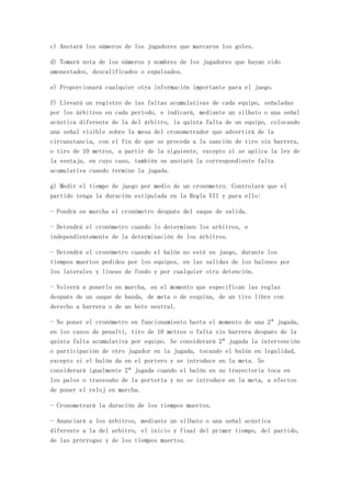 c) Anotará los números de los jugadores que marcaron los goles.

d) Tomará nota de los números y nombres de los jugadores que hayan sido
amonestados, descalificados o expulsados.

e) Proporcionará cualquier otra información importante para el juego.

f) Llevará un registro de las faltas acumulativas de cada equipo, señaladas
por los árbitros en cada período, e indicará, mediante un silbato o una señal
acústica diferente de la del árbitro, la quinta falta de un equipo, colocando
una señal visible sobre la mesa del cronometrador que advertirá de la
circunstancia, con el fin de que se proceda a la sanción de tiro sin barrera,
o tiro de 10 metros, a partir de la siguiente, excepto si se aplica la ley de
la ventaja, en cuyo caso, también se anotará la correspondiente falta
acumulativa cuando termine la jugada.

g) Medir el tiempo de juego por medio de un cronómetro. Controlará que el
partido tenga la duración estipulada en la Regla VII y para ello:

- Pondrá en marcha el cronómetro después del saque de salida.

- Detendrá el cronómetro cuando lo determinen los arbitros, e
independientemente de la determinación de los árbitros.

- Detendrá el cronómetro cuando el balón no esté en juego, durante los
tiempos muertos pedidos por los equipos, en las salidas de los balones por
los laterales y líneas de fondo y por cualquier otra detención.

- Volverá a ponerlo en marcha, en el momento que especifican las reglas
después de un saque de banda, de meta o de esquina, de un tiro libre con
derecho a barrera o de un bote neutral.

- No poner el cronómetro en funcionamiento hasta el momento de una 2ª jugada,
en los casos de penalti, tiro de 10 metros o falta sin barrera después de la
quinta falta acumulativa por equipo. Se considerará 2ª jugada la intervención
o participación de otro jugador en la jugada, tocando el balón en legalidad,
excepto si el balón da en el portero y se introduce en la meta. Se
considerará igualmente 2ª jugada cuando el balón en su trayectoria toca en
los palos o travesaño de la portería y no se introduce en la meta, a efectos
de poner el reloj en marcha.

- Cronometrará la duración de los tiempos muertos.

- Anunciará a los árbitros, mediante un silbato o una señal acústica
diferente a la del arbitro, el inicio y final del primer tiempo, del partido,
de las prórrogas y de los tiempos muertos.
 
