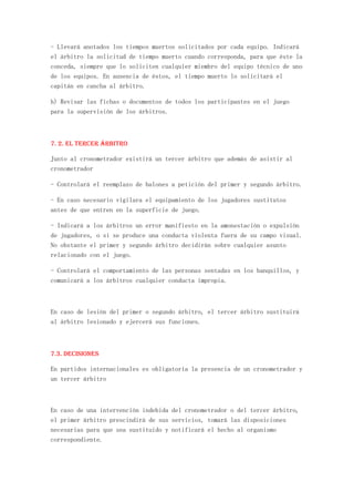 - Llevará anotados los tiempos muertos solicitados por cada equipo. Indicará
el árbitro la solicitud de tiempo muerto cuando corresponda, para que éste la
conceda, siempre que lo soliciten cualquier miembro del equipo técnico de uno
de los equipos. En ausencia de éstos, el tiempo muerto lo solicitará el
capitán en cancha al árbitro.

h) Revisar las fichas o documentos de todos los participantes en el juego
para la supervisión de los árbitros.



7. 2. El tercer árbitro

Junto al cronometrador existirá un tercer árbitro que además de asistir al
cronometrador

- Controlará el reemplazo de balones a petición del primer y segundo árbitro.

- En caso necesario vigilara el equipamiento de los jugadores sustitutos
antes de que entren en la superficie de juego.

- Indicará a los árbitros un error manifiesto en la amonestación o expulsión
de jugadores, o si se produce una conducta violenta fuera de su campo visual.
No obstante el primer y segundo árbitro decidirán sobre cualquier asunto
relacionado con el juego.

- Controlará el comportamiento de las personas sentadas en los banquillos, y
comunicará a los árbitros cualquier conducta impropia.



En caso de lesión del primer o segundo árbitro, el tercer árbitro sustituirá
al árbitro lesionado y ejercerá sus funciones.



7.3. Decisiones

En partidos internacionales es obligatoria la presencia de un cronometrador y
un tercer árbitro



En caso de una intervención indebida del cronometrador o del tercer árbitro,
el primer árbitro prescindirá de sus servicios, tomará las disposiciones
necesarias para que sea sustituido y notificará el hecho al organismo
correspondiente.
 