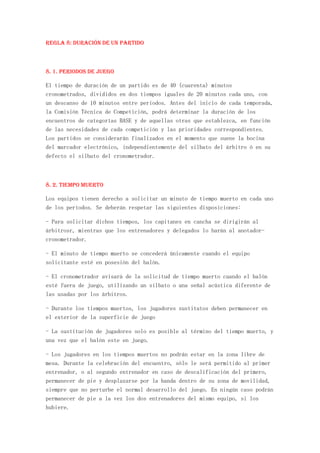 REGLA 8: Duración de un partido



8. 1. Periodos de juego

El tiempo de duración de un partido es de 40 (cuarenta) minutos
cronometrados, divididos en dos tiempos iguales de 20 minutos cada uno, con
un descanso de 10 minutos entre periodos. Antes del inicio de cada temporada,
la Comisión Técnica de Competición, podrá determinar la duración de los
encuentros de categorías BASE y de aquellas otras que establezca, en función
de las necesidades de cada competición y las prioridades correspondientes.
Los partidos se considerarán finalizados en el momento que suene la bocina
del marcador electrónico, independientemente del silbato del árbitro ó en su
defecto el silbato del cronometrador.



8. 2. Tiempo muerto

Los equipos tienen derecho a solicitar un minuto de tiempo muerto en cada uno
de los períodos. Se deberán respetar las siguientes disposiciones:

- Para solicitar dichos tiempos, los capitanes en cancha se dirigirán al
árbitrosr, mientras que los entrenadores y delegados lo harán al anotador-
cronometrador.

- El minuto de tiempo muerto se concederá únicamente cuando el equipo
solicitante esté en posesión del balón.

- El cronometrador avisará de la solicitud de tiempo muerto cuando el balón
esté fuera de juego, utilizando un silbato o una señal acústica diferente de
las usadas por los árbitros.

- Durante los tiempos muertos, los jugadores sustitutos deben permanecer en
el exterior de la superficie de juego

- La sustitución de jugadores solo es posible al término del tiempo muerto, y
una vez que el balón este en juego.

- Los jugadores en los tiempos muertos no podrán estar en la zona libre de
mesa. Durante la celebración del encuentro, sólo le será permitido al primer
entrenador, o al segundo entrenador en caso de descalificación del primero,
permanecer de pie y desplazarse por la banda dentro de su zona de movilidad,
siempre que no perturbe el normal desarrollo del juego. En ningún caso podrán
permanecer de pie a la vez los dos entrenadores del mismo equipo, si los
hubiere.
 