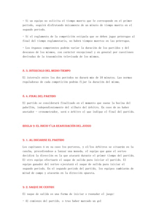 - Si un equipo no solicita el tiempo muerto que le corresponde en el primer
período, seguirá disfrutando únicamente de un minuto de tiempo muerto en el
segundo período.

- Si el reglamento de la competición estipula que se deben jugar prórrogas al
final del tiempo reglamentario, no habrá tiempos muertos en las prórrogas.

- Los órganos competentes podrán variar la duración de los partidos y del
descanso de los mismos, con carácter excepcional y en general por cuestiones
derivadas de la transmisión televisada de los mismos.



8. 3. Intervalo del medio tiempo

El intervalo entre los dos períodos no durará más de 10 minutos. Las normas
reguladoras de cada competición podrán fijar la duración del mismo.



8. 4. Final del partido

El partido se considerará finalizado en el momento que suene la bocina del
pabellón, independientemente del silbato del árbitro. En caso de no haber
anotador - cronometrador, será e árbitro el que indique el final del partido.



REGLA 9: El inicio y la reanudación del juego



9. 1. Al iniciarse el partido

Los capitanes ó en su caso los porteros, y el/los árbitros se situarán en la
cancha, procediendose a lanzar una moneda, el equipo que gane el sorteo
decidirá la dirección en la que atacará durante el primer tiempo del partido.
El otro equipo efectuará el saque de salida para iniciar el partido. El
equipo ganador del sorteo ejecutará el saque de salida para iniciar el
segundo periodo. En el segundo periodo del partido, los equipos cambiarán de
mitad de campo y atacarán en la dirección opuesta.



9. 2. Saque de centro

El saque de salida es una forma de iniciar o reanudar el juego:

- Al comienzo del partido. o tras haber marcado un gol
 