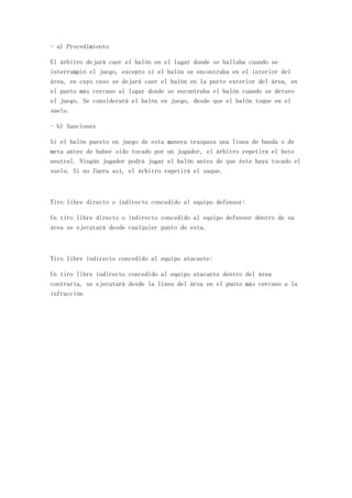 - a) Procedimiento

El árbitro dejará caer el balón en el lugar donde se hallaba cuando se
interrumpió el juego, excepto si el balón se encontraba en el interior del
área, en cuyo caso se dejará caer el balón en la parte exterior del área, en
el punto más cercano al lugar donde se encontraba el balón cuando se detuvo
el juego. Se considerará el balón en juego, desde que el balón toque en el
suelo.

- b) Sanciones

Si el balón puesto en juego de esta manera traspasa una línea de banda o de
meta antes de haber sido tocado por un jugador, el árbitro repetirá el bote
neutral. Ningún jugador podrá jugar el balón antes de que éste haya tocado el
suelo. Si no fuera así, el árbitro repetirá el saque.



Tiro libre directo o indirecto concedido al equipo defensor:

Un tiro libre directo o indirecto concedido al equipo defensor dentro de su
área se ejecutará desde cualquier punto de esta.



Tiro libre indirecto concedido al equipo atacante:

Un tiro libre indirecto concedido al equipo atacante dentro del área
contraria, se ejecutará desde la linea del área en el punto más cercano a la
infracción
 