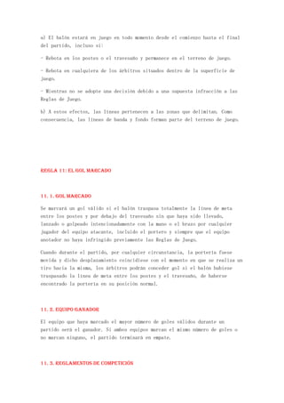 a) El balón estará en juego en todo momento desde el comienzo hasta el final
del partido, incluso si:

- Rebota en los postes o el travesaño y permanece en el terreno de juego.

- Rebota en cualquiera de los árbitros situados dentro de la superficie de
juego.

- Mientras no se adopte una decisión debido a una supuesta infracción a las
Reglas de Juego.

b) A estos efectos, las líneas pertenecen a las zonas que delimitan. Como
consecuencia, las líneas de banda y fondo forman parte del terreno de juego.




REGLA 11: El gol marcado



11. 1. Gol marcado

Se marcará un gol válido si el balón traspasa totalmente la línea de meta
entre los postes y por debajo del travesaño sin que haya sido llevado,
lanzado o golpeado intencionadamente con la mano o el brazo por cualquier
jugador del equipo atacante, incluido el portero y siempre que el equipo
anotador no haya infringido previamente las Reglas de Juego.

Cuando durante el partido, por cualquier circunstancia, la portería fuese
movida y dicho desplazamiento coincidiese con el momento en que se realiza un
tiro hacia la misma, los árbitros podrán conceder gol si el balón hubiese
traspasado la línea de meta entre los postes y el travesaño, de haberse
encontrado la portería en su posición normal.



11. 2. Equipo ganador

El equipo que haya marcado el mayor número de goles válidos durante un
partido será el ganador. Si ambos equipos marcan el mismo número de goles o
no marcan ninguno, el partido terminará en empate.



11. 3. Reglamentos de competición
 