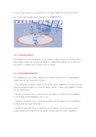 El tiro libre directo se ejecutará en el lugar donde se realizó la falta

Las faltas mencionadas anteriormente son ACUMULATIVAS.




12. 2 . Tiro de penalti

Se concederá un tiro de penalti si un jugador comete una de las faltas antes
mencionadas dentro de su área de penalti, independientemente de la posición
del balón y siempre que el balón esté en juego.



12. 3 . Tiro libre indirecto

Se concederá un tiro libre indirecto al equipo adversario si el guardameta
comete una de las sigueintes faltas:

- Tras despejar el balón, vuelve a recibirlo de un compañero sin que el balón
haya atravesado primero la linea de media cancha, o haya sido jugado o tocado
por un adversario.

- Cuando el portero toca o controla con las manos el balón que un compañero
le ha pasado deliberadamente con el pie.

- Cuando el portero toca o controla un balón con las manos que un compañero
le ha pasado de saque de banda.

- Cuando el porterio toca o controla con las manos o con los pies, en su
propia mitad de la superficie de juego, durante más de cuatro segundos,
 
