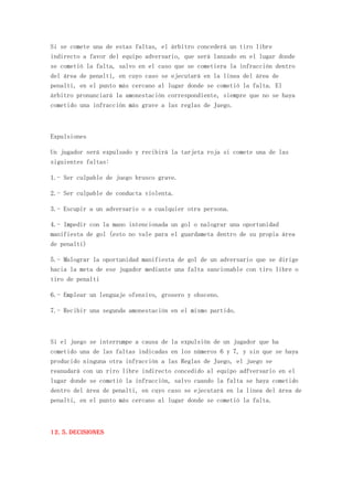 Si se comete una de estas faltas, el árbitro concederá un tiro libre
indirecto a favor del equipo adversario, que será lanzado en el lugar donde
se cometió la falta, salvo en el caso que se cometiera la infracción dentro
del área de penalti, en cuyo caso se ejecutará en la linea del área de
penalti, en el punto más cercano al lugar donde se cometió la falta. El
árbitro pronunciará la amonestación correspondiente, siempre que no se haya
cometido una infracción más grave a las reglas de Juego.



Expulsiones

Un jugador será expulsado y recibirá la tarjeta roja si comete una de las
siguientes faltas:

1.- Ser culpable de juego brusco grave.

2.- Ser culpable de conducta violenta.

3.- Escupir a un adversario o a cualquier otra persona.

4.- Impedir con la mano intencionada un gol o nalograr una oportunidad
manifiesta de gol (esto no vale para el guardameta dentro de su propia área
de penalti)

5.- Malograr la oportunidad manifiesta de gol de un adversario que se dirige
hacia la meta de ese jugador mediante una falta sancionable con tiro libre o
tiro de penalti

6.- Emplear un lenguaje ofensivo, grosero y obsceno.

7.- Recibir una segunda amonestación en el mismo partido.



Si el juego se interrumpe a causa de la expulsión de un jugador que ha
cometido una de las faltas indicadas en los números 6 y 7, y sin que se haya
producido ninguna otra infracción a las Reglas de Juego, el juego se
reanudará con un riro libre indirecto concedido al equipo adfversario en el
lugar donde se cometió la infracción, salvo cuando la falta se haya cometido
dentro del área de penalti, en cuyo caso se ejecutará en la linea del área de
penalti, en el punto más cercano al lugar donde se cometió la falta.



12. 5. Decisiones
 