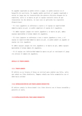 Un jugador expulsado no podrá volver a jugar, ni podrá sentarse en el
banquillo de sustitutos. Un jugador podrá sustituir al jugador expulsado y
entrar en juego una vez transcurridos dos minutos efectuvos despues de la
expulsión, salvo si se marca un gol el equipo contrario antes de que
transcurran los dos minutos, en cuyo caso se aplicarán las siguientes
disposiciones:

- Si cinco jugadores se enfrentan a cuatro y el equipo en superioridad
númerica marca un gol, se podrá completar el equipo de 4 jugadores.

- Si ambos equipos juegan con cuatro jugadores y se marca un gol, ambos
equipos mantendrán el mismo número de jugadores.

- Si cinco jugaores se enfrentan a tres o cuatro jugadores a tres, y el
equipo en superiroridad númerica marca un gol, se podrá añadir un jugador al
equipo con tres jugadores

Si ambos equipos juegan con tres jugadores y se marca un gol, ambos equipos
mantendrán el mismo número de jugadores.

- Si el equipo con inferioridad númerica marca un gol se continuará el juego
sin alterar el número de jugadores.



REGLA 13: Tiros libres



13.1. Tiros libres

El árbitro ya no levanta el brazo en vertical para señalar una falta, salvo
que señale un libre dindirecto. Tampoco señala una falta acumulativa con el
dedo hacia arribal



13.2. Señalización de los tiros libres dierectos

El árbitro señala la direccióndel tiro libre directo con el brazo extendido y
paralelo al suelo.



13.3 Señalización del tiro libre indirecto
 