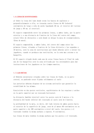 1. 6. Zona de sustituciones

a) Sobre la línea del lado donde están los bancos de suplentes y
perpendicularmente a ella, se trazarán cuatro líneas de 80 (ochenta)
centímetros de largo y ocho de ancho (quedando 40 cm. al interior del terreno
de juego y 40 cm. al exterior).

El espacio comprendido entre las primeras líneas, a ambos lados, por la parte
exterior y a una distancia de 5 metros de la línea del centro del campo,
estará libre de obstaculos y será donde se ubique la mesa de cronometradores.
(Zona de mesa).

El espacio comprendido, a ambos lados, del centro del campo entre las
primeras líneas, situadas a 5 metros de la línea divisoria y las segundas a
10 metros, será la zona de sustituciones por donde deberán salir y entrar los
jugadores, cuando se produzca una sustitución, en la zona mas cercana a su
banquillo.

b) El espacio situado desde cada una de estas líneas hasta el final de cada
uno de los banquillos será la zona utilizada por los entrenadores para dar
instrucciones de los jugadores en los tiempos muertos.



1. 7. Las metas

a) Deberán encontrarse situadas sobre las líneas de fondo, en su parte
central, no pudiendo estar fijadas sólidamente al suelo

Las porterias deberán disponer de un sistema antivuelco que garantice la
estabilidad de las mismas.

Consistirán en dos postes verticales, equidistantes de las esquinas y unidos
en la parte superior por un travesaño horizontal.

La distancia (medida interior) entre los postes será de 3 metros y la
distancia del borde inferior del travesaño al suelo será de 2 metros.

La profundidad de la meta, es decir, del lado interno de ambos postes hacia
el exterior de la superficie de juego, será de al menos 80 centímetros en su
parte superior y de 100 centímetros a nivel del suelo. Los postes y el
travesaño tendrán la misma anchura y espesor, 8 centímetros.

Las líneas de meta tendrán la misma anchura que los postes y el travesaño.
 